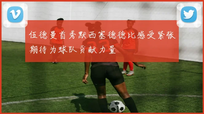 伍德曼首秀默西塞德德比感受紧张期待为球队贡献力量