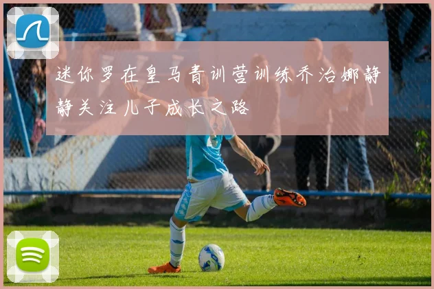 迷你罗在皇马青训营训练乔治娜静静关注儿子成长之路