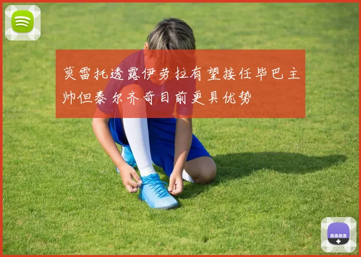 莫雷托透露伊劳拉有望接任毕巴主帅但泰尔齐奇目前更具优势