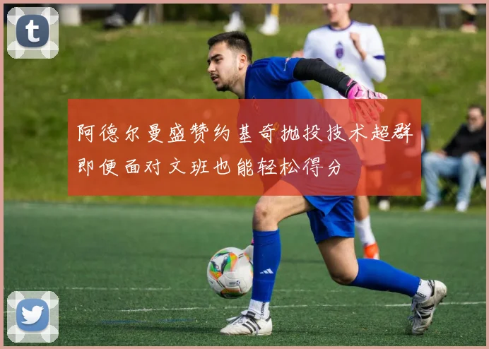 阿德尔曼盛赞约基奇抛投技术超群即便面对文班也能轻松得分