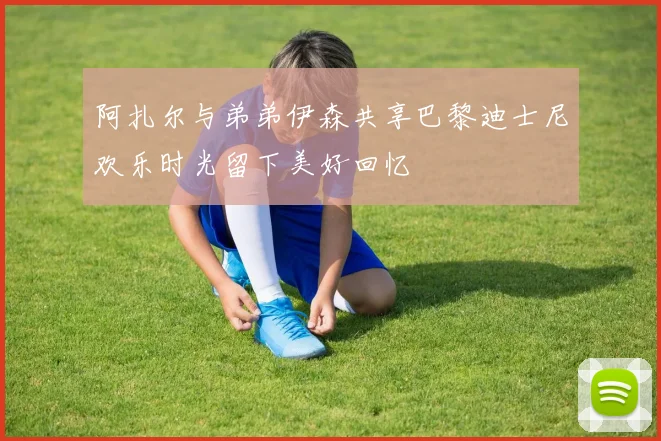 阿扎尔与弟弟伊森共享巴黎迪士尼欢乐时光留下美好回忆