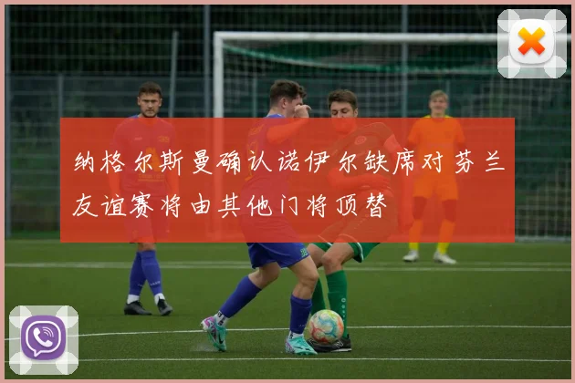 纳格尔斯曼确认诺伊尔缺席对芬兰友谊赛将由其他门将顶替