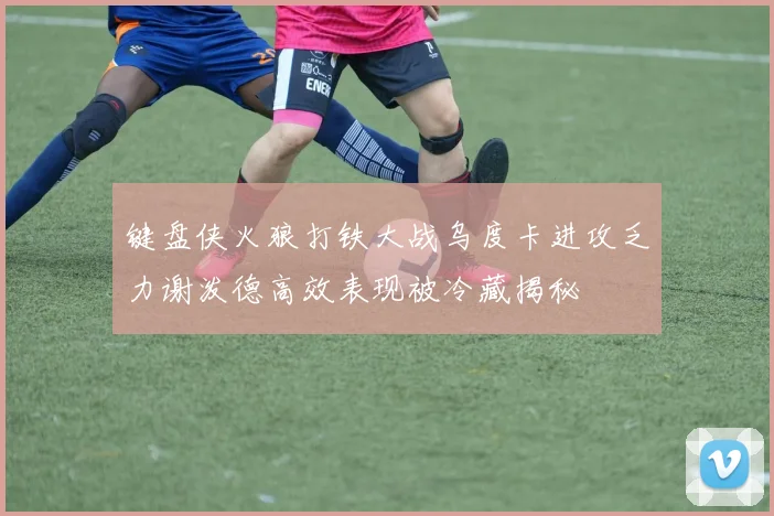 键盘侠火狼打铁大战乌度卡进攻乏力谢泼德高效表现被冷藏揭秘