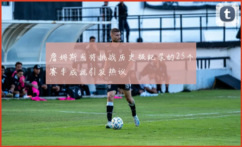 詹姆斯或将挑战历史级纪录的25个赛季成就引发热议
