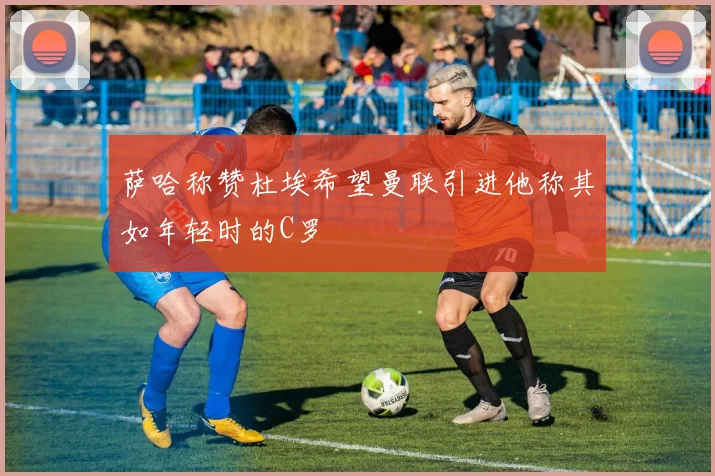 萨哈称赞杜埃希望曼联引进他称其如年轻时的C罗