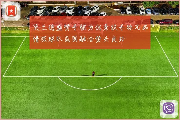 莫兰德盛赞手骐为优秀投手称兄弟情深球队氛围融洽势头良好
