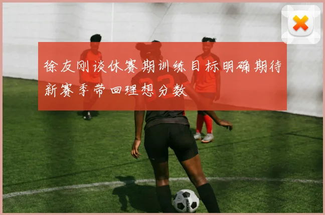 徐友刚谈休赛期训练目标明确期待新赛季带回理想分数