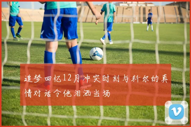追梦回忆12月冲突时刻与科尔的真情对话令他泪洒当场