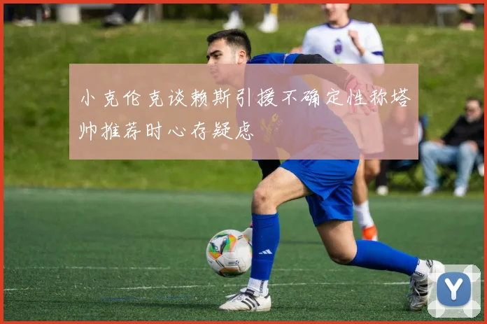 小克伦克谈赖斯引援不确定性称塔帅推荐时心存疑虑