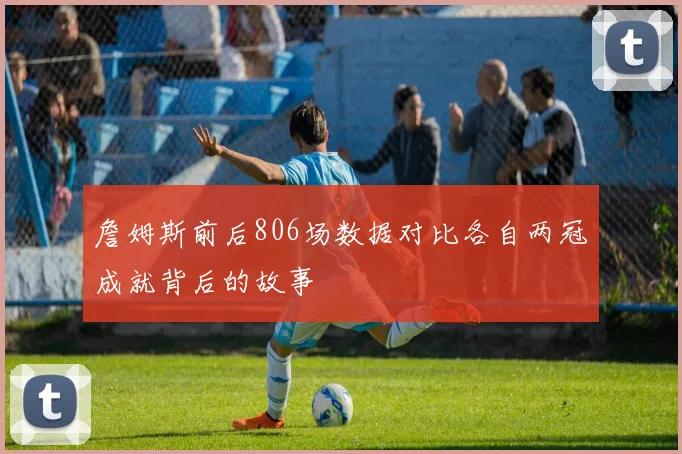 詹姆斯前后806场数据对比各自两冠成就背后的故事