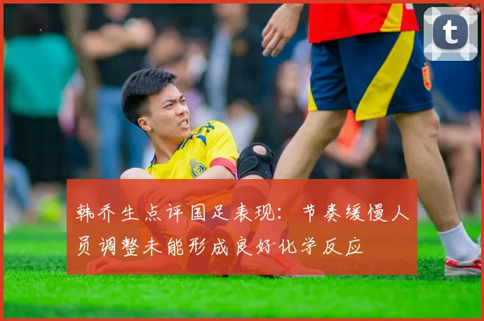 韩乔生点评国足表现：节奏缓慢人员调整未能形成良好化学反应