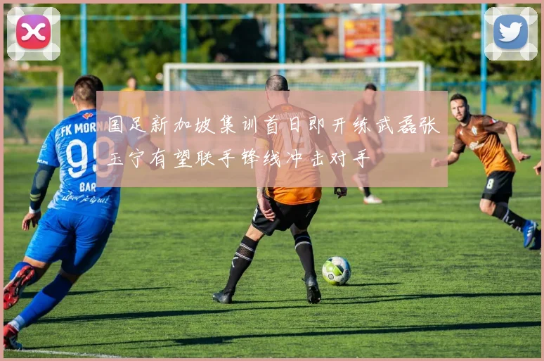国足新加坡集训首日即开练武磊张玉宁有望联手锋线冲击对手